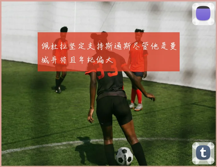 佩杜拉坚定支持斯通斯尽管他是曼城弃将且年纪偏大