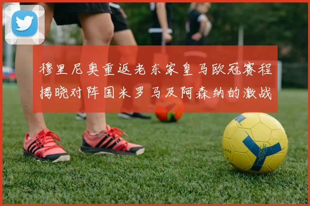穆里尼奥重返老东家皇马欧冠赛程揭晓对阵国米罗马及阿森纳的激战